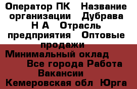 Оператор ПК › Название организации ­ Дубрава Н.А › Отрасль предприятия ­ Оптовые продажи › Минимальный оклад ­ 27 000 - Все города Работа » Вакансии   . Кемеровская обл.,Юрга г.